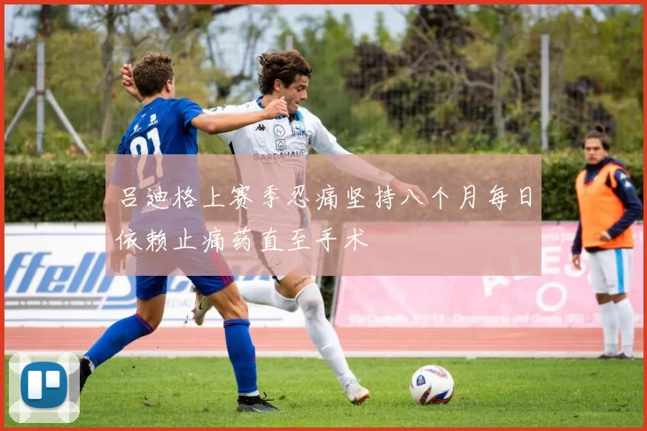 吕迪格上赛季忍痛坚持八个月每日依赖止痛药直至手术
