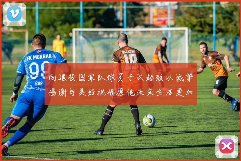向退役国家队球员于汉超致以诚挚感谢与美好祝福愿他未来生活更加精彩