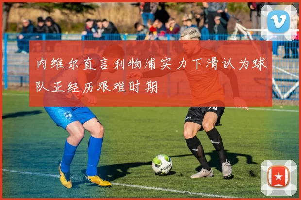 内维尔直言利物浦实力下滑认为球队正经历艰难时期