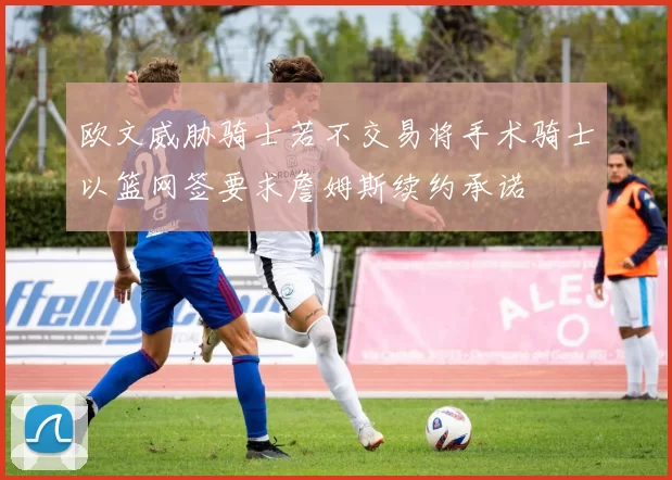 欧文威胁骑士若不交易将手术骑士以篮网签要求詹姆斯续约承诺