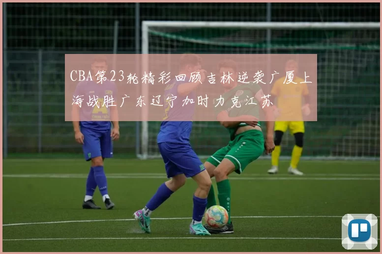 CBA第23轮精彩回顾吉林逆袭广厦上海战胜广东辽宁加时力克江苏