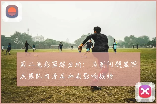 周二竞彩篮球分析：马刺问题显现灰熊队内矛盾加剧影响战绩