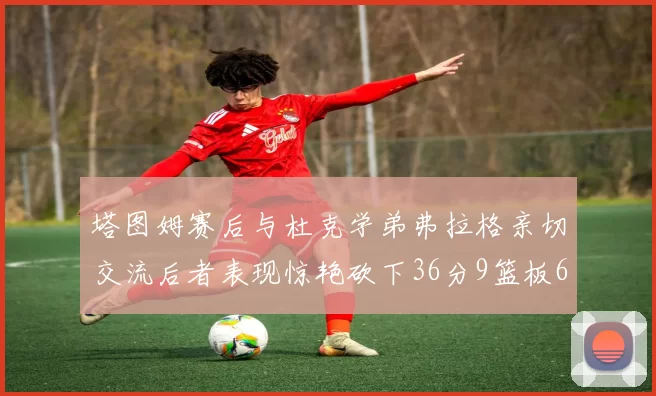 塔图姆赛后与杜克学弟弗拉格亲切交流后者表现惊艳砍下36分9篮板6助攻