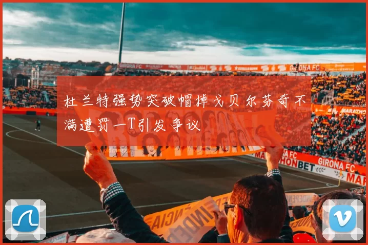 杜兰特强势突破帽掉戈贝尔芬奇不满遭罚一T引发争议