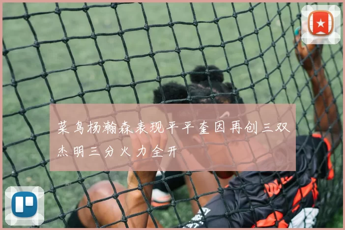 菜鸟杨瀚森表现平平奎因再创三双杰明三分火力全开